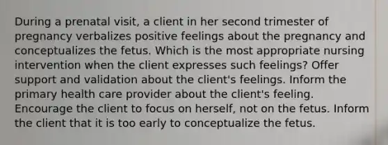 During a prenatal visit, a client in her second trimester of pregnancy verbalizes positive feelings about the pregnancy and conceptualizes the fetus. Which is the most appropriate nursing intervention when the client expresses such feelings? Offer support and validation about the client's feelings. Inform the primary health care provider about the client's feeling. Encourage the client to focus on herself, not on the fetus. Inform the client that it is too early to conceptualize the fetus.