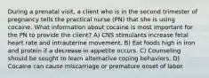 During a prenatal visit, a client who is in the second trimester of pregnancy tells the practical nurse (PN) that she is using cocaine. What information about cocaine is most important for the PN to provide the client? A) CNS stimulants increase fetal heart rate and intrauterine movement. B) Eat foods high in iron and protein if a decrease in appetite occurs. C) Counseling should be sought to learn alternative coping behaviors. D) Cocaine can cause miscarriage or premature onset of labor.