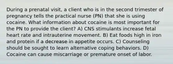 During a prenatal visit, a client who is in the second trimester of pregnancy tells the practical nurse (PN) that she is using cocaine. What information about cocaine is most important for the PN to provide the client? A) CNS stimulants increase fetal heart rate and intrauterine movement. B) Eat foods high in iron and protein if a decrease in appetite occurs. C) Counseling should be sought to learn alternative coping behaviors. D) Cocaine can cause miscarriage or premature onset of labor.