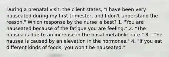 During a prenatal visit, the client states, "I have been very nauseated during my first trimester, and I don't understand the reason." Which response by the nurse is best? 1. "You are nauseated because of the fatigue you are feeling." 2. "The nausea is due to an increase in the basal metabolic rate." 3. "The nausea is caused by an elevation in the hormones." 4. "If you eat different kinds of foods, you won't be nauseated."