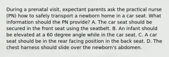 During a prenatal visit, expectant parents ask the practical nurse (PN) how to safely transport a newborn home in a car seat. What information should the PN provide? A. The car seat should be secured in the front seat using the seatbelt. B. An infant should be elevated at a 60 degree angle while in the car seat. C. A car seat should be in the rear facing position in the back seat. D. The chest harness should slide over the newborn's abdomen.