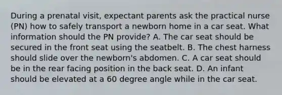 During a prenatal visit, expectant parents ask the practical nurse (PN) how to safely transport a newborn home in a car seat. What information should the PN provide? A. The car seat should be secured in the front seat using the seatbelt. B. The chest harness should slide over the newborn's abdomen. C. A car seat should be in the rear facing position in the back seat. D. An infant should be elevated at a 60 degree angle while in the car seat.