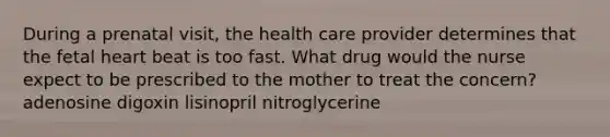 During a prenatal visit, the health care provider determines that the fetal heart beat is too fast. What drug would the nurse expect to be prescribed to the mother to treat the concern? adenosine digoxin lisinopril nitroglycerine