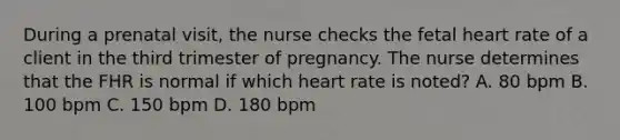 During a prenatal visit, the nurse checks the fetal heart rate of a client in the third trimester of pregnancy. The nurse determines that the FHR is normal if which heart rate is noted? A. 80 bpm B. 100 bpm C. 150 bpm D. 180 bpm