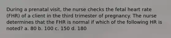 During a prenatal visit, the nurse checks the fetal heart rate (FHR) of a client in the third trimester of pregnancy. The nurse determines that the FHR is normal if which of the following HR is noted? a. 80 b. 100 c. 150 d. 180