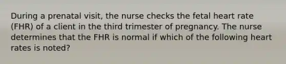 During a prenatal visit, the nurse checks the fetal heart rate (FHR) of a client in the third trimester of pregnancy. The nurse determines that the FHR is normal if which of the following heart rates is noted?