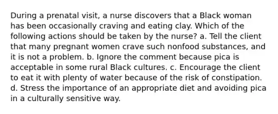 During a prenatal visit, a nurse discovers that a Black woman has been occasionally craving and eating clay. Which of the following actions should be taken by the nurse? a. Tell the client that many pregnant women crave such nonfood substances, and it is not a problem. b. Ignore the comment because pica is acceptable in some rural Black cultures. c. Encourage the client to eat it with plenty of water because of the risk of constipation. d. Stress the importance of an appropriate diet and avoiding pica in a culturally sensitive way.