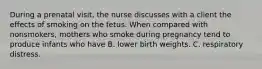 During a prenatal visit, the nurse discusses with a client the effects of smoking on the fetus. When compared with nonsmokers, mothers who smoke during pregnancy tend to produce infants who have B. lower birth weights. C. respiratory distress.