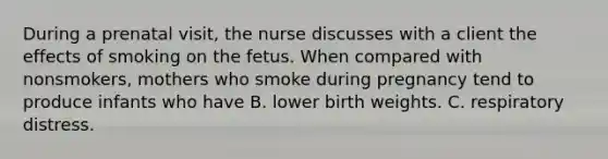 During a prenatal visit, the nurse discusses with a client the effects of smoking on the fetus. When compared with nonsmokers, mothers who smoke during pregnancy tend to produce infants who have B. lower birth weights. C. respiratory distress.