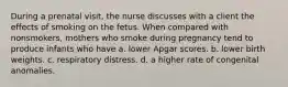 During a prenatal visit, the nurse discusses with a client the effects of smoking on the fetus. When compared with nonsmokers, mothers who smoke during pregnancy tend to produce infants who have a. lower Apgar scores. b. lower birth weights. c. respiratory distress. d. a higher rate of congenital anomalies.