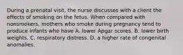 During a prenatal visit, the nurse discusses with a client the effects of smoking on the fetus. When compared with nonsmokers, mothers who smoke during pregnancy tend to produce infants who have A. lower Apgar scores. B. lower birth weights. C. respiratory distress. D. a higher rate of congenital anomalies.