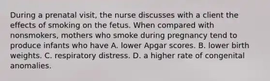 During a prenatal visit, the nurse discusses with a client the effects of smoking on the fetus. When compared with nonsmokers, mothers who smoke during pregnancy tend to produce infants who have A. lower Apgar scores. B. lower birth weights. C. respiratory distress. D. a higher rate of congenital anomalies.