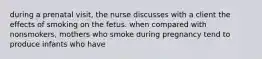 during a prenatal visit, the nurse discusses with a client the effects of smoking on the fetus. when compared with nonsmokers, mothers who smoke during pregnancy tend to produce infants who have