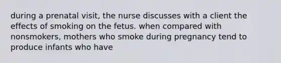 during a prenatal visit, the nurse discusses with a client the effects of smoking on the fetus. when compared with nonsmokers, mothers who smoke during pregnancy tend to produce infants who have