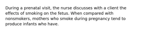 During a prenatal visit, the nurse discusses with a client the effects of smoking on the fetus. When compared with nonsmokers, mothers who smoke during pregnancy tend to produce infants who have.