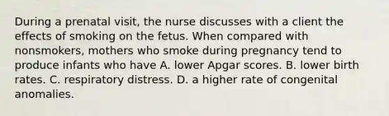 During a prenatal visit, the nurse discusses with a client the effects of smoking on the fetus. When compared with nonsmokers, mothers who smoke during pregnancy tend to produce infants who have A. lower Apgar scores. B. lower birth rates. C. respiratory distress. D. a higher rate of congenital anomalies.