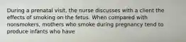 During a prenatal visit, the nurse discusses with a client the effects of smoking on the fetus. When compared with nonsmokers, mothers who smoke during pregnancy tend to produce infants who have