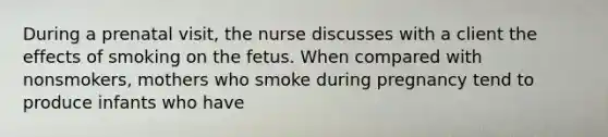 During a prenatal visit, the nurse discusses with a client the effects of smoking on the fetus. When compared with nonsmokers, mothers who smoke during pregnancy tend to produce infants who have