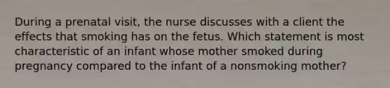 During a prenatal visit, the nurse discusses with a client the effects that smoking has on the fetus. Which statement is most characteristic of an infant whose mother smoked during pregnancy compared to the infant of a nonsmoking mother?