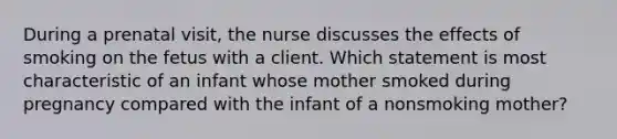 During a prenatal visit, the nurse discusses the effects of smoking on the fetus with a client. Which statement is most characteristic of an infant whose mother smoked during pregnancy compared with the infant of a nonsmoking mother?