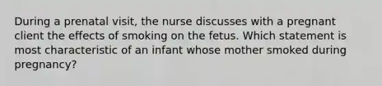 During a prenatal visit, the nurse discusses with a pregnant client the effects of smoking on the fetus. Which statement is most characteristic of an infant whose mother smoked during pregnancy?