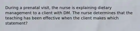 During a prenatal visit, the nurse is explaining dietary management to a client with DM. The nurse determines that the teaching has been effective when the client makes which statement?