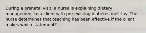 During a prenatal visit, a nurse is explaining dietary management to a client with pre-existing diabetes mellitus. The nurse determines that teaching has been effective if the client makes which statement?