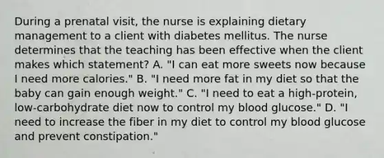 During a prenatal visit, the nurse is explaining dietary management to a client with diabetes mellitus. The nurse determines that the teaching has been effective when the client makes which statement? A. "I can eat more sweets now because I need more calories." B. "I need more fat in my diet so that the baby can gain enough weight." C. "I need to eat a high-protein, low-carbohydrate diet now to control my blood glucose." D. "I need to increase the fiber in my diet to control my blood glucose and prevent constipation."