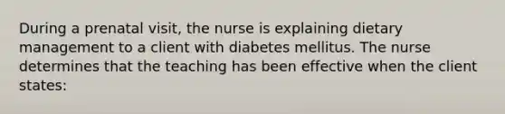 During a prenatal visit, the nurse is explaining dietary management to a client with diabetes mellitus. The nurse determines that the teaching has been effective when the client states: