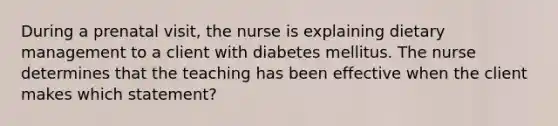 During a prenatal visit, the nurse is explaining dietary management to a client with diabetes mellitus. The nurse determines that the teaching has been effective when the client makes which statement?