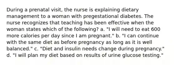 During a prenatal visit, the nurse is explaining dietary management to a woman with pregestational diabetes. The nurse recognizes that teaching has been effective when the woman states which of the following? a. "I will need to eat 600 more calories per day since I am pregnant." b. "I can continue with the same diet as before pregnancy as long as it is well balanced." c. "Diet and insulin needs change during pregnancy." d. "I will plan my diet based on results of urine glucose testing."