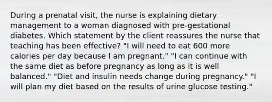 During a prenatal visit, the nurse is explaining dietary management to a woman diagnosed with pre-gestational diabetes. Which statement by the client reassures the nurse that teaching has been effective? "I will need to eat 600 more calories per day because I am pregnant." "I can continue with the same diet as before pregnancy as long as it is well balanced." "Diet and insulin needs change during pregnancy." "I will plan my diet based on the results of urine glucose testing."