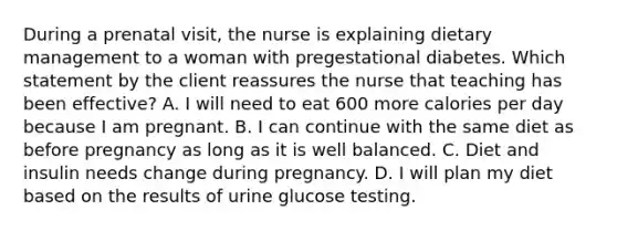 During a prenatal visit, the nurse is explaining dietary management to a woman with pregestational diabetes. Which statement by the client reassures the nurse that teaching has been effective? A. I will need to eat 600 more calories per day because I am pregnant. B. I can continue with the same diet as before pregnancy as long as it is well balanced. C. Diet and insulin needs change during pregnancy. D. I will plan my diet based on the results of urine glucose testing.