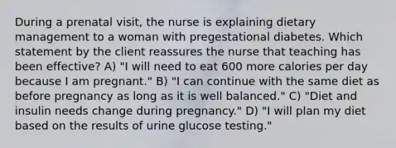 During a prenatal visit, the nurse is explaining dietary management to a woman with pregestational diabetes. Which statement by the client reassures the nurse that teaching has been effective? A) "I will need to eat 600 more calories per day because I am pregnant." B) "I can continue with the same diet as before pregnancy as long as it is well balanced." C) "Diet and insulin needs change during pregnancy." D) "I will plan my diet based on the results of urine glucose testing."