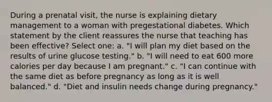 During a prenatal visit, the nurse is explaining dietary management to a woman with pregestational diabetes. Which statement by the client reassures the nurse that teaching has been effective? Select one: a. "I will plan my diet based on the results of urine glucose testing." b. "I will need to eat 600 more calories per day because I am pregnant." c. "I can continue with the same diet as before pregnancy as long as it is well balanced." d. "Diet and insulin needs change during pregnancy."