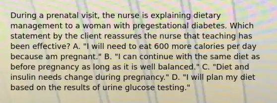 During a prenatal visit, the nurse is explaining dietary management to a woman with pregestational diabetes. Which statement by the client reassures the nurse that teaching has been effective? A. "I will need to eat 600 more calories per day because am pregnant." B. "I can continue with the same diet as before pregnancy as long as it is well balanced." C. "Diet and insulin needs change during pregnancy." D. "I will plan my diet based on the results of urine glucose testing."