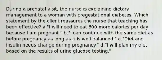 During a prenatal visit, the nurse is explaining dietary management to a woman with pregestational diabetes. Which statement by the client reassures the nurse that teaching has been effective? a."I will need to eat 600 more calories per day because I am pregnant." b."I can continue with the same diet as before pregnancy as long as it is well balanced." c."Diet and insulin needs change during pregnancy." d."I will plan my diet based on the results of urine glucose testing."