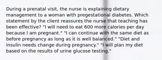 During a prenatal visit, the nurse is explaining dietary management to a woman with pregestational diabetes. Which statement by the client reassures the nurse that teaching has been effective? "I will need to eat 600 more calories per day because I am pregnant." "I can continue with the same diet as before pregnancy as long as it is well balanced." "Diet and insulin needs change during pregnancy." "I will plan my diet based on the results of urine glucose testing."