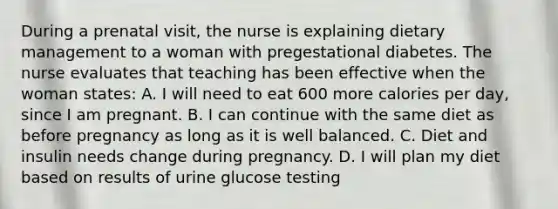 During a prenatal visit, the nurse is explaining dietary management to a woman with pregestational diabetes. The nurse evaluates that teaching has been effective when the woman states: A. I will need to eat 600 more calories per day, since I am pregnant. B. I can continue with the same diet as before pregnancy as long as it is well balanced. C. Diet and insulin needs change during pregnancy. D. I will plan my diet based on results of urine glucose testing