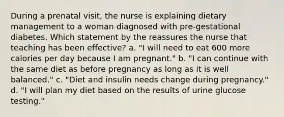 During a prenatal visit, the nurse is explaining dietary management to a woman diagnosed with pre-gestational diabetes. Which statement by the reassures the nurse that teaching has been effective? a. "I will need to eat 600 more calories per day because I am pregnant." b. "I can continue with the same diet as before pregnancy as long as it is well balanced." c. "Diet and insulin needs change during pregnancy." d. "I will plan my diet based on the results of urine glucose testing."