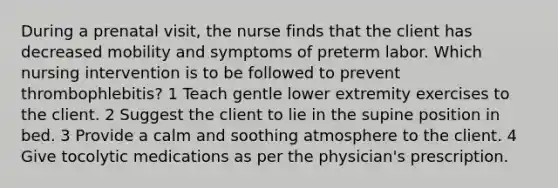 During a prenatal visit, the nurse finds that the client has decreased mobility and symptoms of preterm labor. Which nursing intervention is to be followed to prevent thrombophlebitis? 1 Teach gentle lower extremity exercises to the client. 2 Suggest the client to lie in the supine position in bed. 3 Provide a calm and soothing atmosphere to the client. 4 Give tocolytic medications as per the physician's prescription.