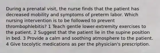 During a prenatal visit, the nurse finds that the patient has decreased mobility and symptoms of preterm labor. Which nursing intervention is to be followed to prevent thrombophlebitis? 1 Teach gentle lower-extremity exercises to the patient. 2 Suggest that the patient lie in the supine position in bed. 3 Provide a calm and soothing atmosphere to the patient. 4 Give tocolytic medications as per the physician's prescription.