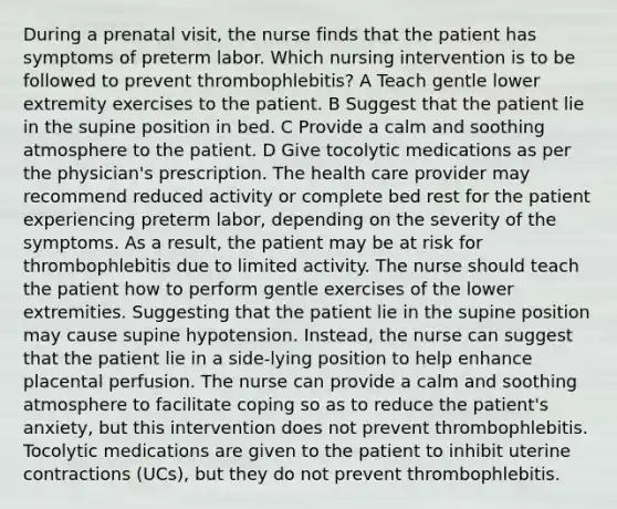 During a prenatal visit, the nurse finds that the patient has symptoms of preterm labor. Which nursing intervention is to be followed to prevent thrombophlebitis? A Teach gentle lower extremity exercises to the patient. B Suggest that the patient lie in the supine position in bed. C Provide a calm and soothing atmosphere to the patient. D Give tocolytic medications as per the physician's prescription. The health care provider may recommend reduced activity or complete bed rest for the patient experiencing preterm labor, depending on the severity of the symptoms. As a result, the patient may be at risk for thrombophlebitis due to limited activity. The nurse should teach the patient how to perform gentle exercises of the lower extremities. Suggesting that the patient lie in the supine position may cause supine hypotension. Instead, the nurse can suggest that the patient lie in a side-lying position to help enhance placental perfusion. The nurse can provide a calm and soothing atmosphere to facilitate coping so as to reduce the patient's anxiety, but this intervention does not prevent thrombophlebitis. Tocolytic medications are given to the patient to inhibit uterine contractions (UCs), but they do not prevent thrombophlebitis.