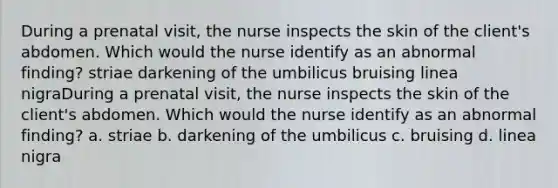 During a prenatal visit, the nurse inspects the skin of the client's abdomen. Which would the nurse identify as an abnormal finding? striae darkening of the umbilicus bruising linea nigraDuring a prenatal visit, the nurse inspects the skin of the client's abdomen. Which would the nurse identify as an abnormal finding? a. striae b. darkening of the umbilicus c. bruising d. linea nigra