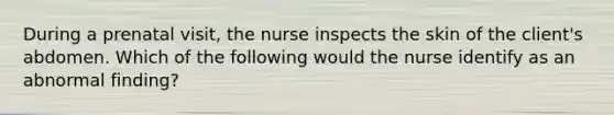 During a prenatal visit, the nurse inspects the skin of the client's abdomen. Which of the following would the nurse identify as an abnormal finding?