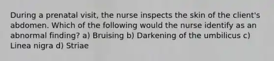 During a prenatal visit, the nurse inspects the skin of the client's abdomen. Which of the following would the nurse identify as an abnormal finding? a) Bruising b) Darkening of the umbilicus c) Linea nigra d) Striae