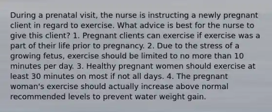 During a prenatal visit, the nurse is instructing a newly pregnant client in regard to exercise. What advice is best for the nurse to give this client? 1. Pregnant clients can exercise if exercise was a part of their life prior to pregnancy. 2. Due to the stress of a growing fetus, exercise should be limited to no more than 10 minutes per day. 3. Healthy pregnant women should exercise at least 30 minutes on most if not all days. 4. The pregnant woman's exercise should actually increase above normal recommended levels to prevent water weight gain.