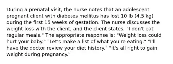 During a prenatal visit, the nurse notes that an adolescent pregnant client with diabetes mellitus has lost 10 lb (4.5 kg) during the first 15 weeks of gestation. The nurse discusses the weight loss with the client, and the client states, "I don't eat regular meals." The appropriate response is: "Weight loss could hurt your baby." "Let's make a list of what you're eating." "I'll have the doctor review your diet history." "It's all right to gain weight during pregnancy."