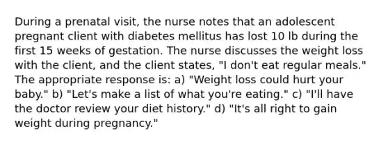 During a prenatal visit, the nurse notes that an adolescent pregnant client with diabetes mellitus has lost 10 lb during the first 15 weeks of gestation. The nurse discusses the weight loss with the client, and the client states, "I don't eat regular meals." The appropriate response is: a) "Weight loss could hurt your baby." b) "Let's make a list of what you're eating." c) "I'll have the doctor review your diet history." d) "It's all right to gain weight during pregnancy."