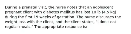 During a prenatal visit, the nurse notes that an adolescent pregnant client with diabetes mellitus has lost 10 lb (4.5 kg) during the first 15 weeks of gestation. The nurse discusses the weight loss with the client, and the client states, "I don't eat regular meals." The appropriate response is: